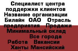 Специалист центра поддержки клиентов › Название организации ­ Билайн, ОАО › Отрасль предприятия ­ Продажи › Минимальный оклад ­ 33 000 - Все города Работа » Вакансии   . Ханты-Мансийский,Белоярский г.